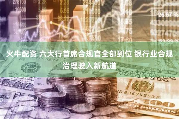 火牛配资 六大行首席合规官全部到位 银行业合规治理驶入新航道